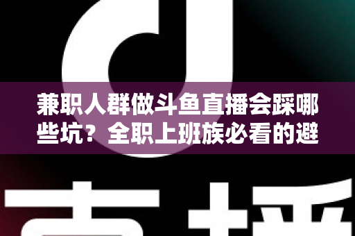 兼职人群做斗鱼直播会踩哪些坑？全职上班族必看的避坑指南与实战建议