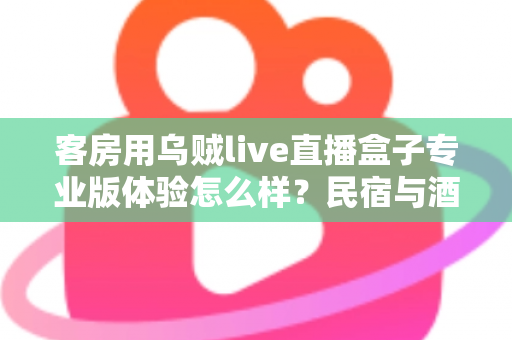 客房用乌贼live直播盒子专业版体验怎么样?民宿与酒店客房娱乐升级的深度评测指南 客房用乌贼live直播盒子专业版体验怎么样?民宿与酒店客房娱乐升级的深度评测指南