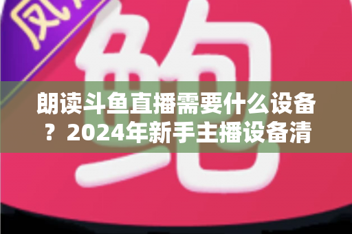 朗读斗鱼直播需要什么设备？2024年新手主播设备清单与选购全攻略