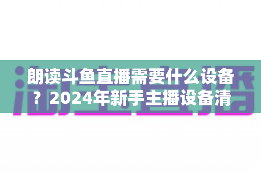 朗读斗鱼直播需要什么设备？2024年新手主播设备清单与选购全攻略