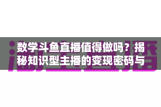数学斗鱼直播值得做吗？揭秘知识型主播的变现密码与入行指南