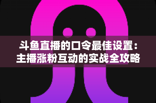 斗鱼直播的口令最佳设置:主播涨粉互动的实战全攻略 斗鱼直播的口令最佳设置:主播涨粉互动的实战全攻略