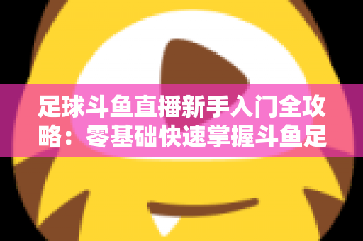 足球斗鱼直播新手入门全攻略:零基础快速掌握斗鱼足球直播观看技巧与互动玩法 足球斗鱼直播新手入门全攻略:零基础快速掌握斗鱼足球直播观看技巧与互动玩法