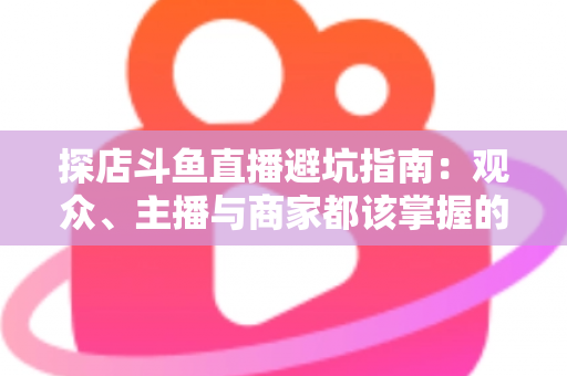 探店斗鱼直播避坑指南：观众、主播与商家都该掌握的实用防坑全攻略