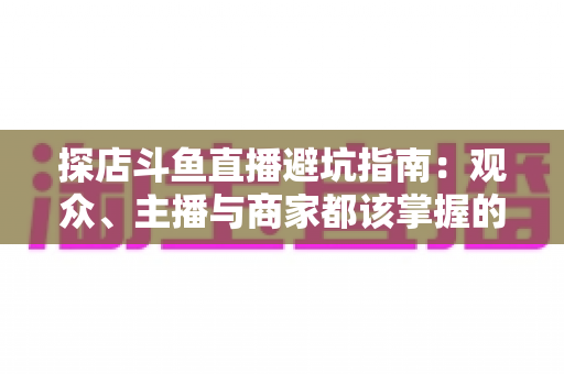 探店斗鱼直播避坑指南：观众、主播与商家都该掌握的实用防坑全攻略