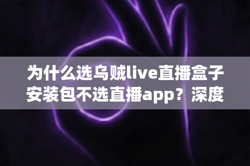 为什么选乌贼live直播盒子安装包不选直播app？深度解析盒子安装包的核心优势与选择理由