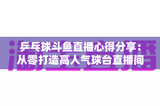 乒乓球斗鱼直播心得分享:从零打造高人气球台直播间的实战指南 乒乓球斗鱼直播心得分享:从零打造高人气球台直播间的实战指南