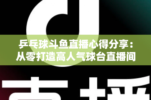 乒乓球斗鱼直播心得分享:从零打造高人气球台直播间的实战指南 乒乓球斗鱼直播心得分享:从零打造高人气球台直播间的实战指南