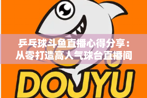 乒乓球斗鱼直播心得分享:从零打造高人气球台直播间的实战指南 乒乓球斗鱼直播心得分享:从零打造高人气球台直播间的实战指南