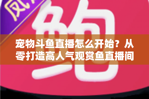 宠物斗鱼直播怎么开始？从零打造高人气观赏鱼直播间的完整新手指南