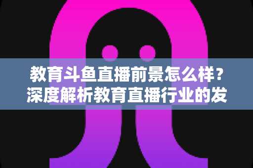 教育斗鱼直播前景怎么样?深度解析教育直播行业的发展趋势与变现机遇 教育斗鱼直播前景怎么样?深度解析教育直播行业的发展趋势与变现机遇