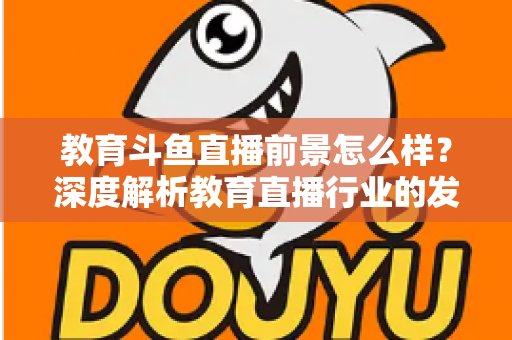 教育斗鱼直播前景怎么样？深度解析教育直播行业的发展趋势与变现机遇