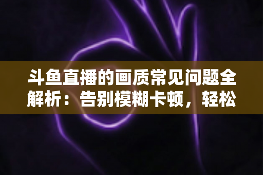 斗鱼直播的画质常见问题全解析:告别模糊卡顿,轻松享受高清流畅观播体验 斗鱼直播的画质常见问题全解析:告别模糊卡顿,轻松享受高清流畅观播体验