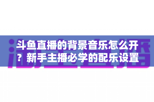 斗鱼直播的背景音乐怎么开？新手主播必学的配乐设置全流程攻略与避坑指南