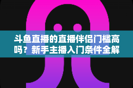斗鱼直播的直播伴侣门槛高吗?新手主播入门条件全解析与快速上手指南 斗鱼直播的直播伴侣门槛高吗?新手主播入门条件全解析与快速上手指南