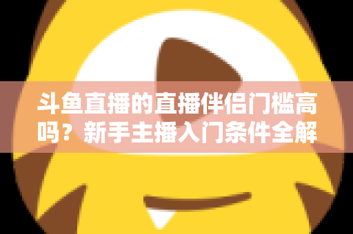 斗鱼直播的直播伴侣门槛高吗?新手主播入门条件全解析与快速上手指南 斗鱼直播的直播伴侣门槛高吗?新手主播入门条件全解析与快速上手指南