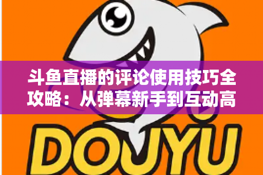 斗鱼直播的评论使用技巧全攻略：从弹幕新手到互动高手的进阶指南