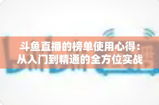斗鱼直播的榜单使用心得:从入门到精通的全方位实战指南,助你玩转直播间排名体系 斗鱼直播的榜单使用心得:从入门到精通的全方位实战指南,助你玩转直播间排名体系