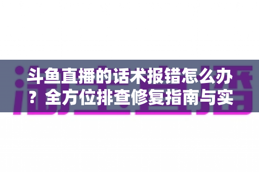 斗鱼直播的话术报错怎么办？全方位排查修复指南与实用预防技巧分享