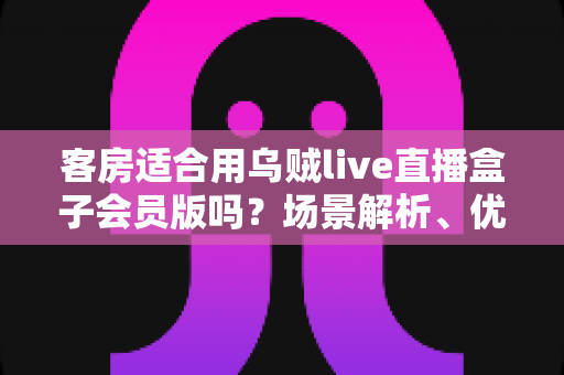 客房适合用乌贼live直播盒子会员版吗？场景解析、优劣势与实用建议全指南