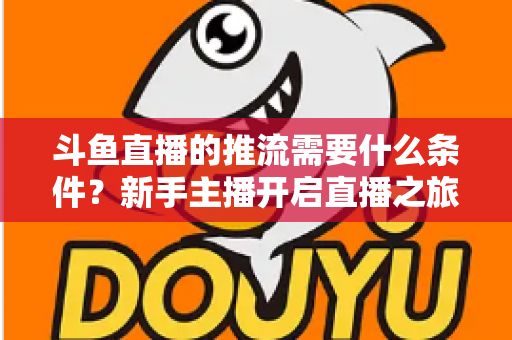 斗鱼直播的推流需要什么条件?新手主播开启直播之旅的完整必备指南 斗鱼直播的推流需要什么条件?新手主播开启直播之旅的完整必备指南