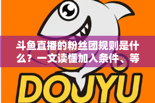斗鱼直播的粉丝团规则是什么？一文读懂加入条件、等级特权与粉丝行为规范
