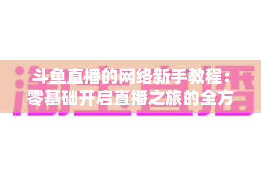 斗鱼直播的网络新手教程：零基础开启直播之旅的全方位实用指南