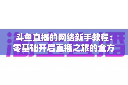 斗鱼直播的网络新手教程：零基础开启直播之旅的全方位实用指南
