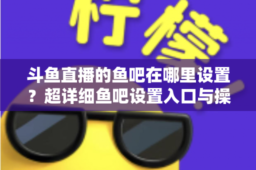 斗鱼直播的鱼吧在哪里设置?超详细鱼吧设置入口与操作教程全解析 斗鱼直播的鱼吧在哪里设置?超详细鱼吧设置入口与操作教程全解析