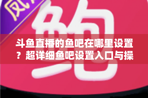 斗鱼直播的鱼吧在哪里设置？超详细鱼吧设置入口与操作教程全解析