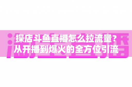 探店斗鱼直播怎么拉流量?从开播到爆火的全方位引流实战指南 探店斗鱼直播怎么拉流量?从开播到爆火的全方位引流实战指南