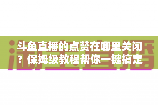 斗鱼直播的点赞在哪里关闭？保姆级教程帮你一键搞定互动设置，还你清净观看体验