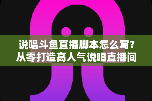说唱斗鱼直播脚本怎么写？从零打造高人气说唱直播间的完整实操指南
