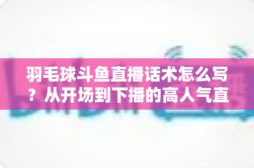 羽毛球斗鱼直播话术怎么写?从开场到下播的高人气直播间话术全攻略 羽毛球斗鱼直播话术怎么写?从开场到下播的高人气直播间话术全攻略