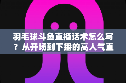 羽毛球斗鱼直播话术怎么写?从开场到下播的高人气直播间话术全攻略 羽毛球斗鱼直播话术怎么写?从开场到下播的高人气直播间话术全攻略