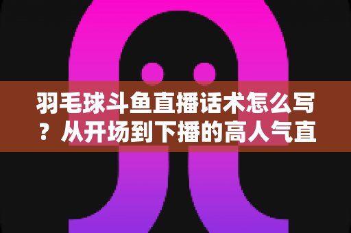 羽毛球斗鱼直播话术怎么写？从开场到下播的高人气直播间话术全攻略