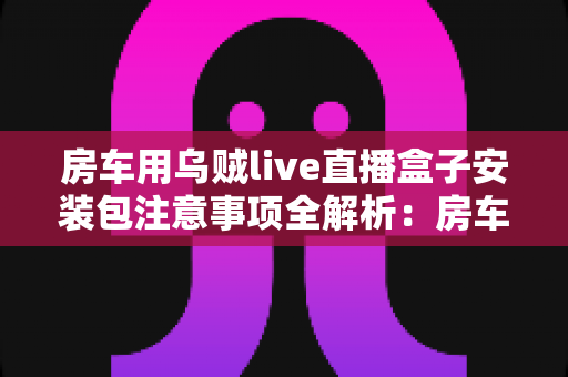 房车用乌贼live直播盒子安装包注意事项全解析:房车旅行直播新手必读的安全安装指南与避坑手册 房车用乌贼live直播盒子安装包注意事项全解析:房车旅行直播新手必读的安全安装指南与避坑手册