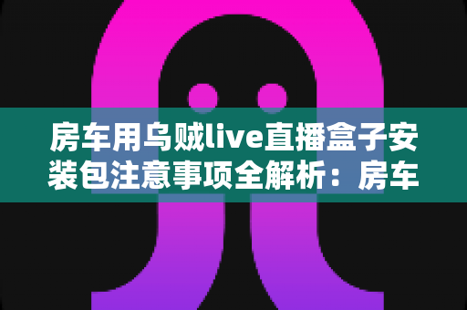 房车用乌贼live直播盒子安装包注意事项全解析：房车旅行直播新手必读的安全安装指南与避坑手册