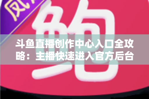 斗鱼直播创作中心入口全攻略：主播快速进入官方后台的方法与核心功能详解