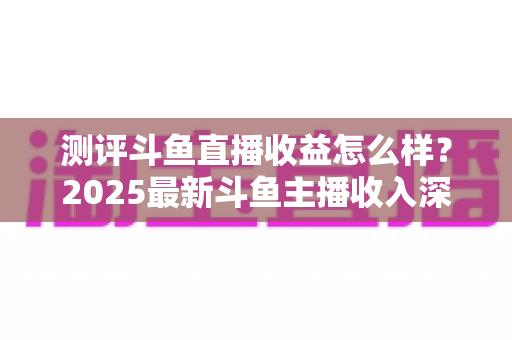 测评斗鱼直播收益怎么样？2025最新斗鱼主播收入深度测评与真实收益全解析