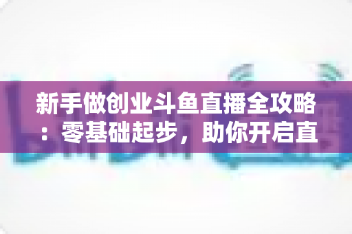 新手做创业斗鱼直播全攻略：零基础起步，助你开启直播创业赚钱之路