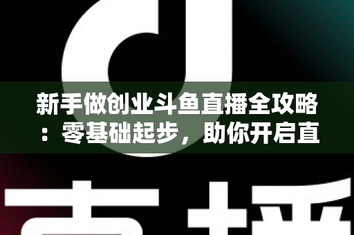 新手做创业斗鱼直播全攻略：零基础起步，助你开启直播创业赚钱之路
