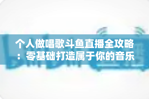个人做唱歌斗鱼直播全攻略：零基础打造属于你的音乐舞台