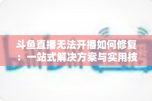 斗鱼直播无法开播如何修复:一站式解决方案与实用技巧全解析 斗鱼直播无法开播如何修复:一站式解决方案与实用技巧全解析