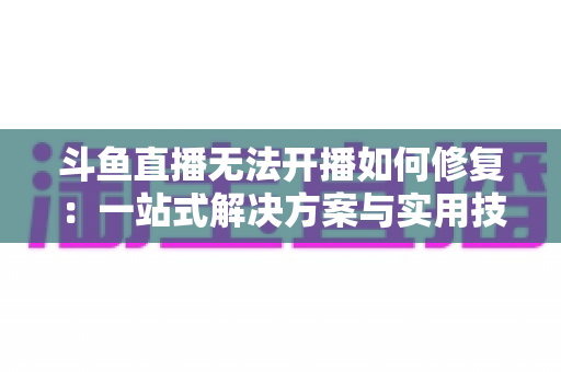斗鱼直播无法开播如何修复：一站式解决方案与实用技巧全解析