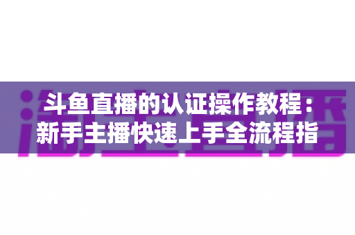 斗鱼直播的认证操作教程:新手主播快速上手全流程指南,轻松完成实名与主播认证 斗鱼直播的认证操作教程:新手主播快速上手全流程指南,轻松完成实名与主播认证