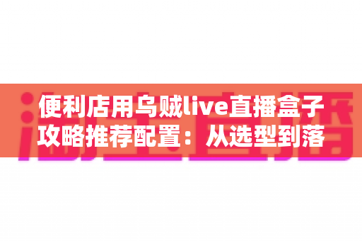 便利店用乌贼live直播盒子攻略推荐配置:从选型到落地的全流程实战指南 便利店用乌贼live直播盒子攻略推荐配置:从选型到落地的全流程实战指南