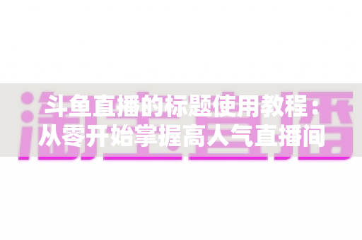 斗鱼直播的标题使用教程:从零开始掌握高人气直播间的标题撰写技巧与实战攻略 斗鱼直播的标题使用教程:从零开始掌握高人气直播间的标题撰写技巧与实战攻略