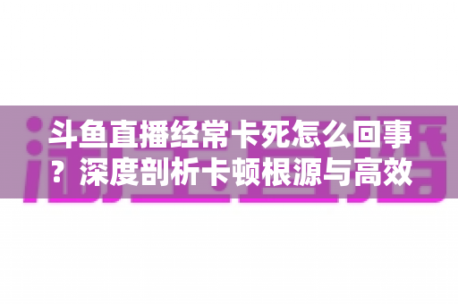 斗鱼直播经常卡死怎么回事？深度剖析卡顿根源与高效解决指南