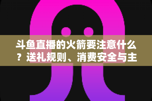 斗鱼直播的火箭要注意什么?送礼规则、消费安全与主播收益全解析 斗鱼直播的火箭要注意什么?送礼规则、消费安全与主播收益全解析